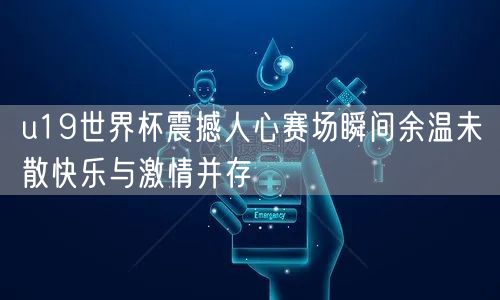 u19世界杯震撼人心赛场瞬间余温未散快乐与激情并存