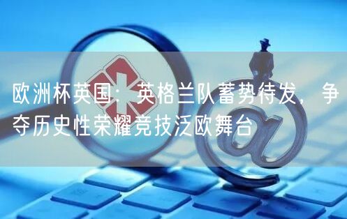 欧洲杯英国：英格兰队蓄势待发，争夺历史性荣耀竞技泛欧舞台