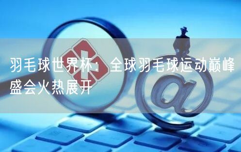 羽毛球世界杯：全球羽毛球运动巅峰盛会火热展开