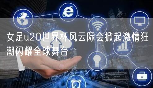 女足u20世界杯风云际会掀起激情狂潮闪耀全球舞台