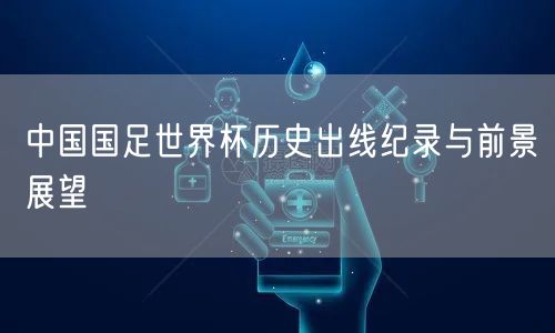 中国国足世界杯历史出线纪录与前景展望