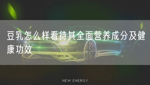 豆乳怎么样看待其全面营养成分及健康功效