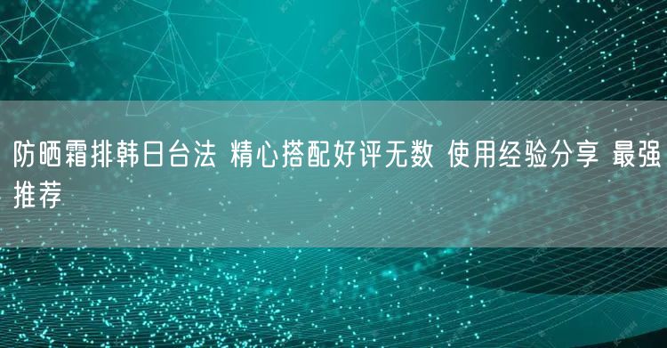 防晒霜排韩日台法 精心搭配好评无数 使用经验分享 最强推荐