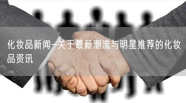 化妆品新闻-关于最新潮流与明星推荐的化妆品资讯