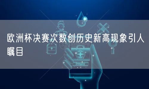 欧洲杯决赛次数创历史新高现象引人瞩目