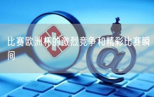 比赛欧洲杯的激烈竞争和精彩比赛瞬间