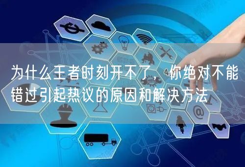 为什么王者时刻开不了，你绝对不能错过引起热议的原因和解决方法