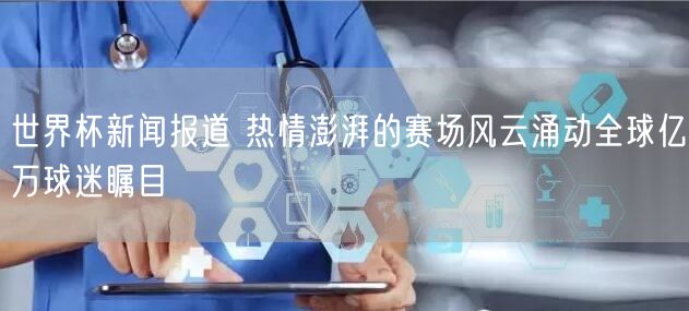 世界杯新闻报道 热情澎湃的赛场风云涌动全球亿万球迷瞩目 