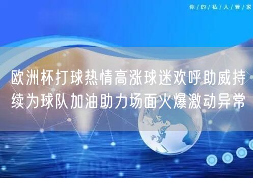 欧洲杯打球热情高涨球迷欢呼助威持续为球队加油助力场面火爆激动异常