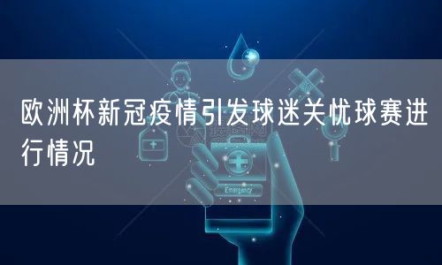 欧洲杯新冠疫情引发球迷关忧球赛进行情况