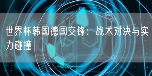 世界杯韩国德国交锋：战术对决与实力碰撞