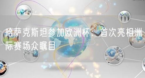 哈萨克斯坦参加欧洲杯：首次亮相洲际赛场众瞩目
