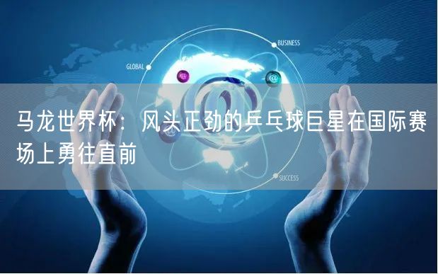 马龙世界杯：风头正劲的乒乓球巨星在国际赛场上勇往直前