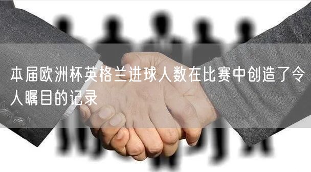 本届欧洲杯英格兰进球人数在比赛中创造了令人瞩目的记录