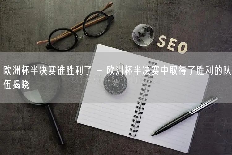 欧洲杯半决赛谁胜利了 - 欧洲杯半决赛中取得了胜利的队伍揭晓