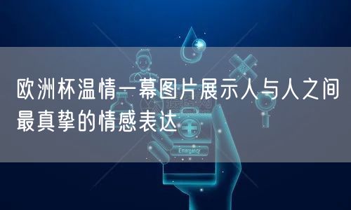 欧洲杯温情一幕图片展示人与人之间最真挚的情感表达