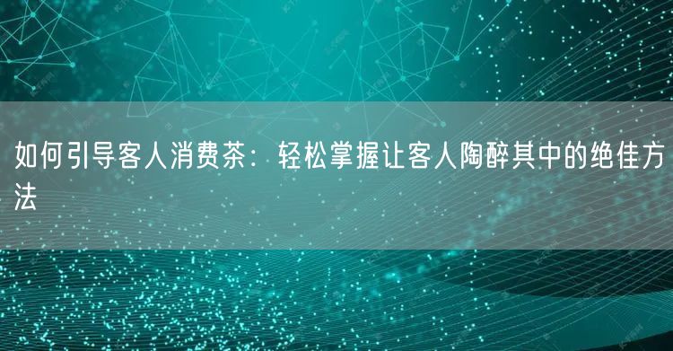 如何引导客人消费茶：轻松掌握让客人陶醉其中的绝佳方法