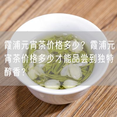 霞浦元宵茶价格多少？霞浦元宵茶价格多少才能品尝到独特醇香？