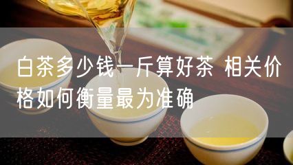 白茶多少钱一斤算好茶 相关价格如何衡量最为准确