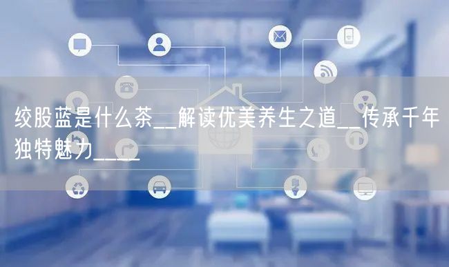 绞股蓝是什么茶__解读优美养生之道__传承千年独特魅力____