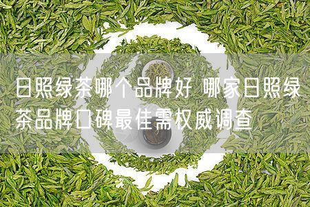 日照绿茶哪个品牌好 哪家日照绿茶品牌口碑最佳需权威调查
