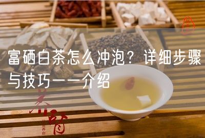 富硒白茶怎么冲泡？详细步骤与技巧一一介绍