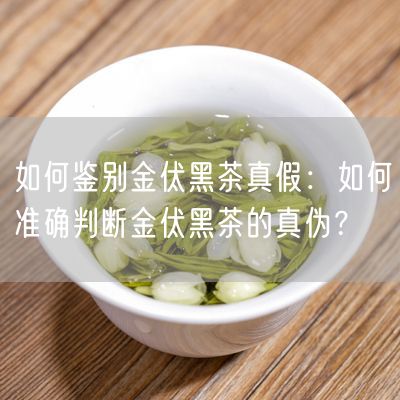 如何鉴别金伏黑茶真假：如何准确判断金伏黑茶的真伪？