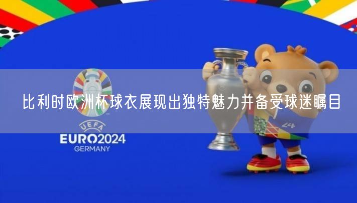 比利时欧洲杯球衣展现出独特魅力并备受球迷瞩目