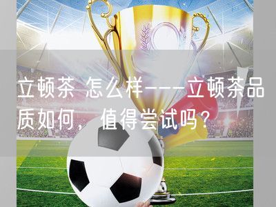 立顿茶 怎么样---立顿茶品质如何，值得尝试吗？
