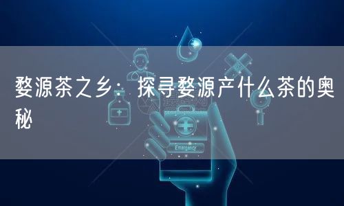 婺源茶之乡：探寻婺源产什么茶的奥秘
