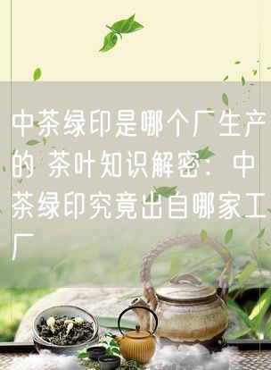 中茶绿印是哪个厂生产的 茶叶知识解密：中茶绿印究竟出自哪家工厂