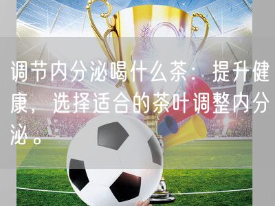 调节内分泌喝什么茶：提升健康，选择适合的茶叶调整内分泌。