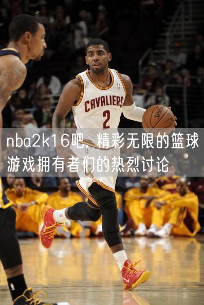 nba2k16吧, 精彩无限的篮球游戏拥有者们的热烈讨论
