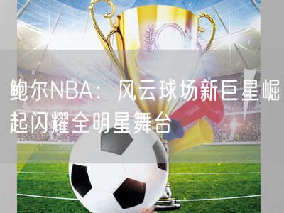 鲍尔NBA：风云球场新巨星崛起闪耀全明星舞台