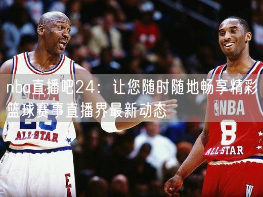 nba直播吧24：让您随时随地畅享精彩篮球赛事直播界最新动态