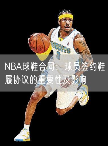 NBA球鞋合同：球员签约鞋履协议的重要性及影响