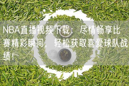 NBA直播视频下载：尽情畅享比赛精彩瞬间，轻松获取喜爱球队战绩！