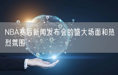 NBA赛后新闻发布会的盛大场面和热烈氛围