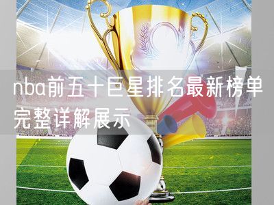 nba前五十巨星排名最新榜单完整详解展示