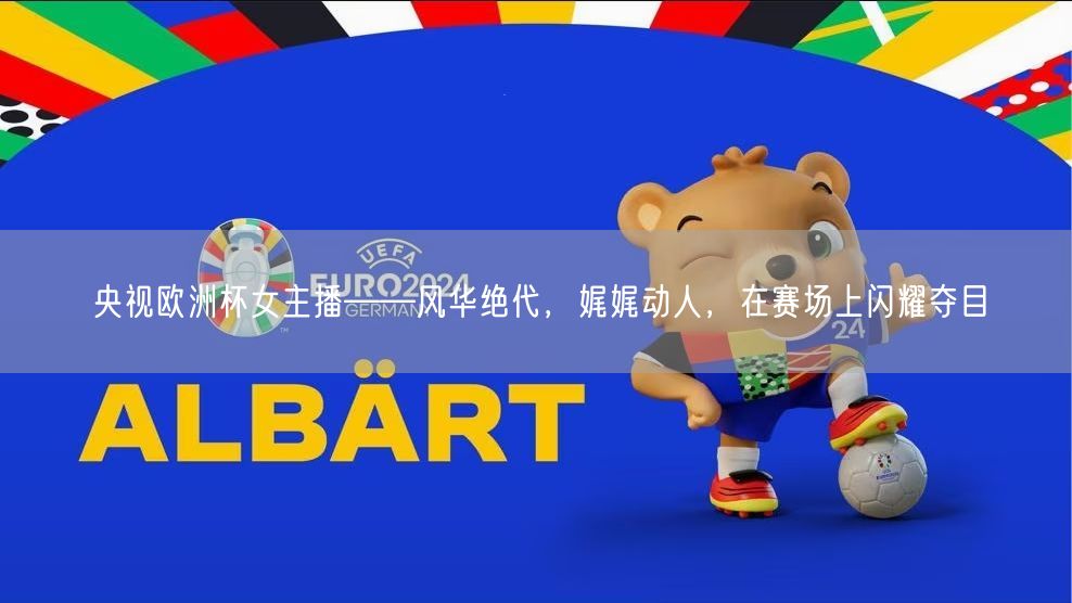 央视欧洲杯女主播——风华绝代，娓娓动人，在赛场上闪耀夺目