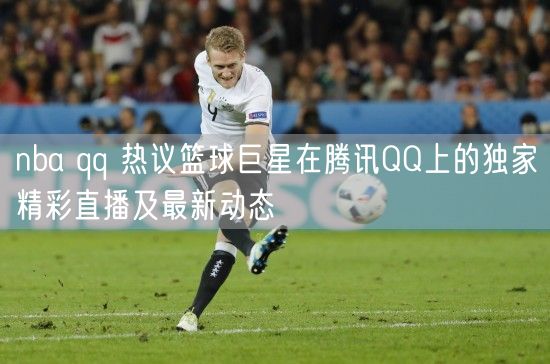 nba qq 热议篮球巨星在腾讯QQ上的独家精彩直播及最新动态