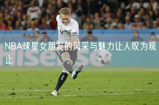 NBA球星女朋友的风采与魅力让人叹为观止