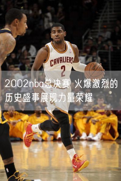 2002nba总决赛 火爆激烈的历史盛事展现力量荣耀