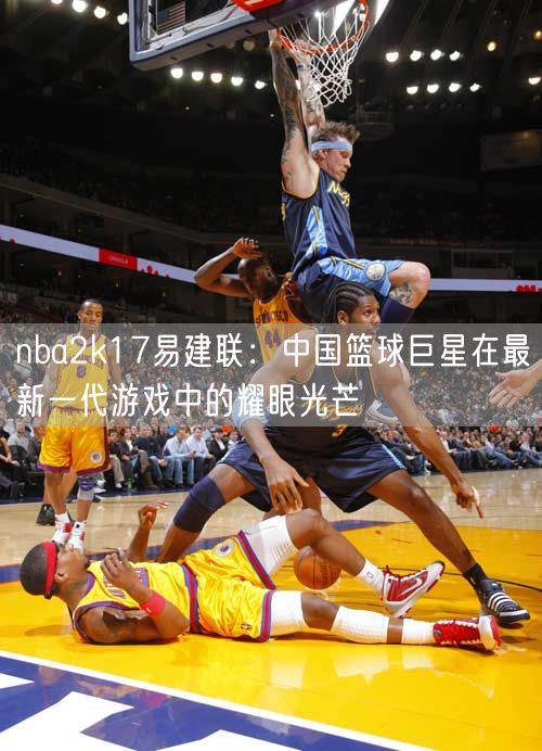 nba2k17易建联：中国篮球巨星在最新一代游戏中的耀眼光芒