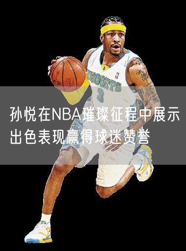 孙悦在NBA璀璨征程中展示出色表现赢得球迷赞誉