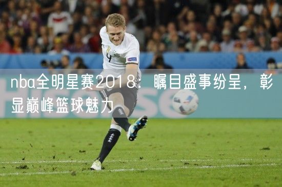 nba全明星赛2018：瞩目盛事纷呈，彰显巅峰篮球魅力