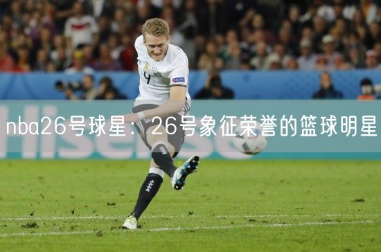 nba26号球星：26号象征荣誉的篮球明星