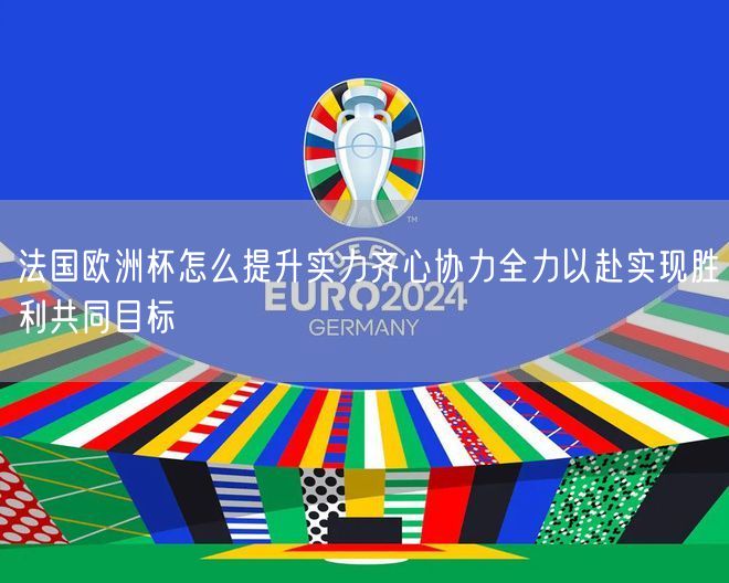 法国欧洲杯怎么提升实力齐心协力全力以赴实现胜利共同目标