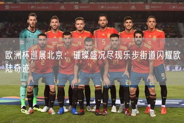 欧洲杯巡展北京：璀璨盛况尽现乐步街道闪耀欧陆奇迹