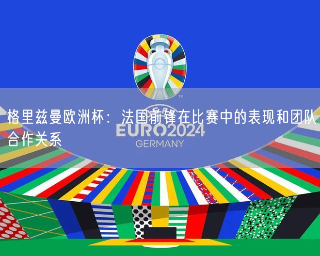 格里兹曼欧洲杯：法国前锋在比赛中的表现和团队合作关系